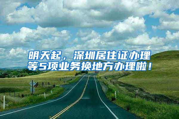 明天起，深圳居住证办理等5项业务换地方办理啦！