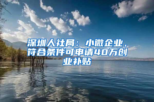 深圳人社局：小微企业，符合条件可申请40万创业补贴