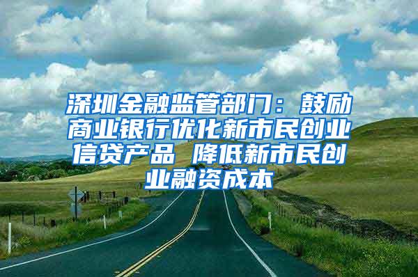 深圳金融监管部门：鼓励商业银行优化新市民创业信贷产品 降低新市民创业融资成本