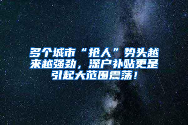 多个城市“抢人”势头越来越强劲，深户补贴更是引起大范围震荡！