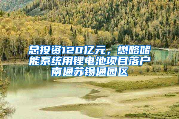 总投资120亿元，懋略储能系统用锂电池项目落户南通苏锡通园区