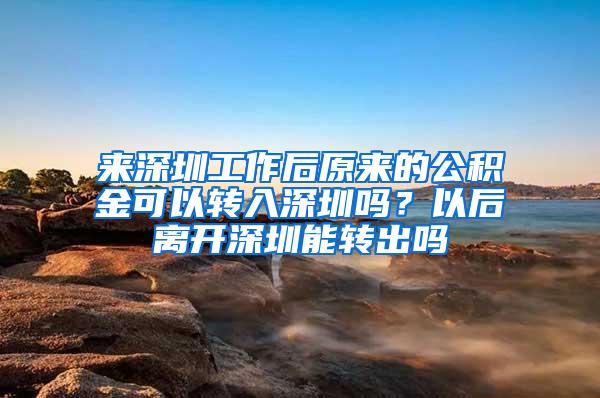 来深圳工作后原来的公积金可以转入深圳吗？以后离开深圳能转出吗