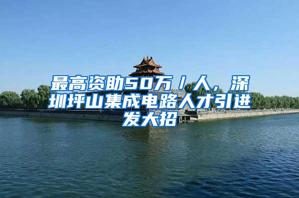 最高资助50万／人，深圳坪山集成电路人才引进发大招