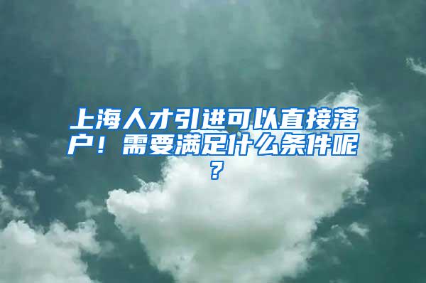 上海人才引进可以直接落户！需要满足什么条件呢？