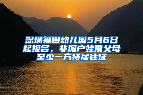 深圳福田幼儿园5月6日起报名，非深户娃需父母至少一方持居住证