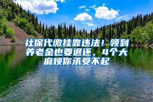 社保代缴挂靠违法！领到养老金也要退还，4个大麻烦你承受不起