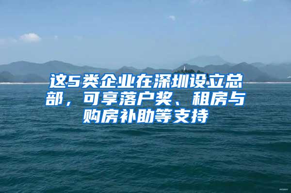 这5类企业在深圳设立总部，可享落户奖、租房与购房补助等支持