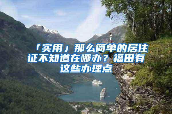 「实用」那么简单的居住证不知道在哪办？福田有这些办理点