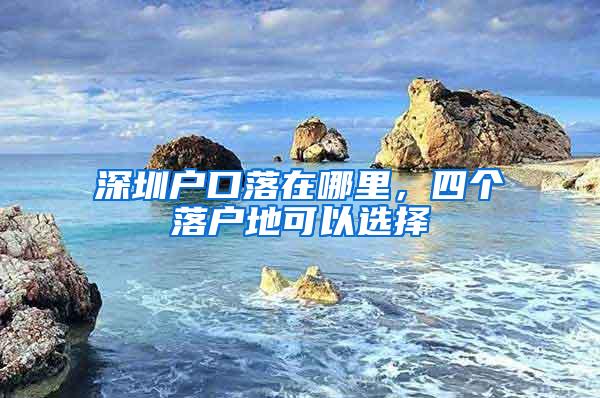 深圳户口落在哪里，四个落户地可以选择