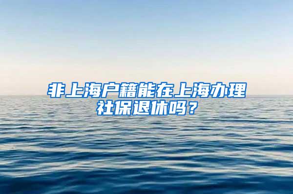 非上海户籍能在上海办理社保退休吗？