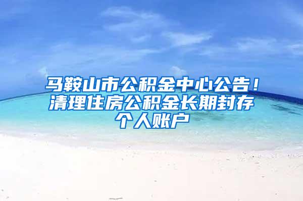 马鞍山市公积金中心公告！清理住房公积金长期封存个人账户