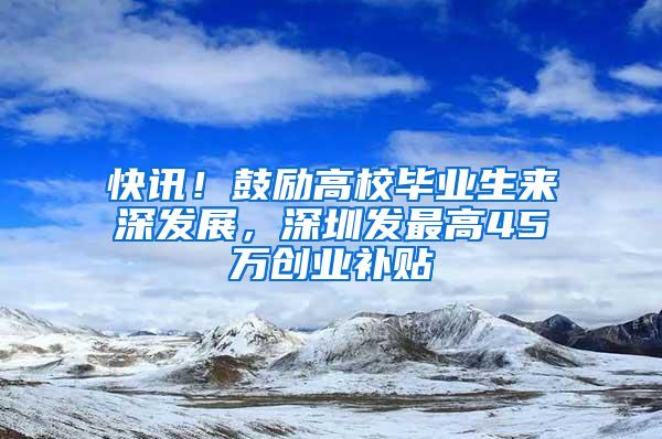 快讯！鼓励高校毕业生来深发展，深圳发最高45万创业补贴