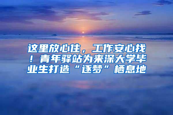 这里放心住，工作安心找！青年驿站为来深大学毕业生打造“逐梦”栖息地