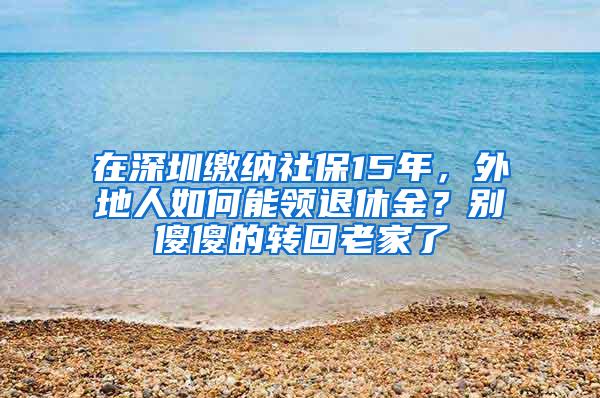 在深圳缴纳社保15年，外地人如何能领退休金？别傻傻的转回老家了