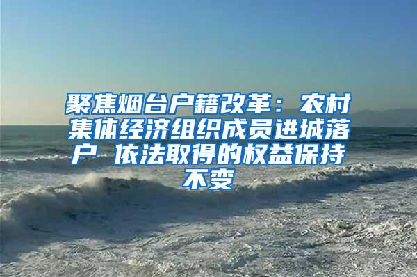 聚焦烟台户籍改革：农村集体经济组织成员进城落户 依法取得的权益保持不变