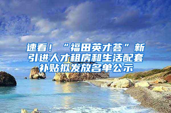 速看！“福田英才荟”新引进人才租房和生活配套补贴拟发放名单公示