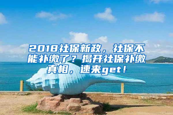 2018社保新政，社保不能补缴了？揭开社保补缴真相，速来get！