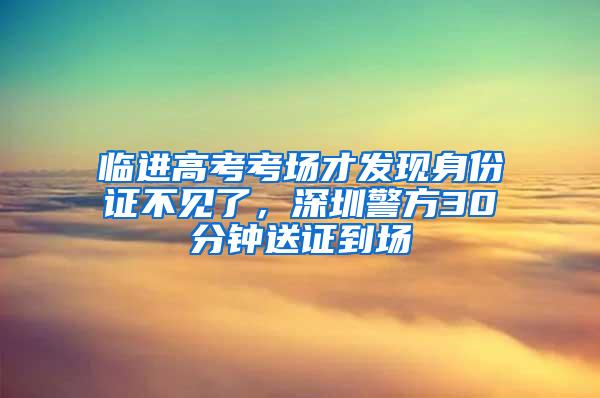 临进高考考场才发现身份证不见了，深圳警方30分钟送证到场