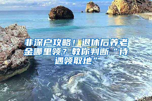 非深户攻略！退休后养老金哪里领？教你判断“待遇领取地”