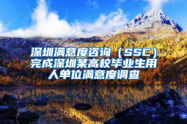 深圳满意度咨询（SSC）完成深圳某高校毕业生用人单位满意度调查