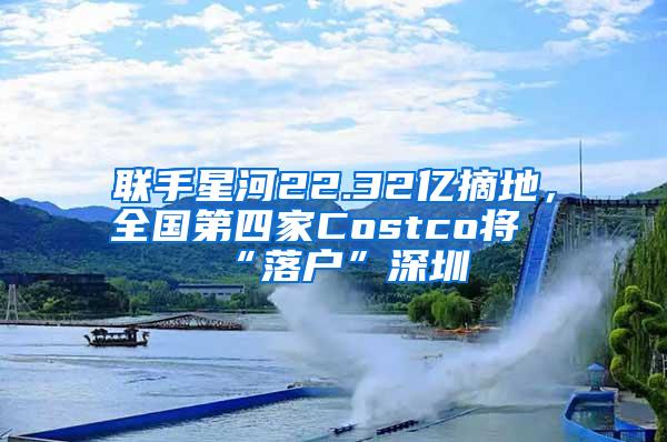 联手星河22.32亿摘地，全国第四家Costco将“落户”深圳