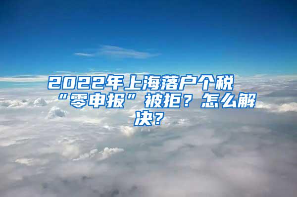 2022年上海落户个税“零申报”被拒？怎么解决？