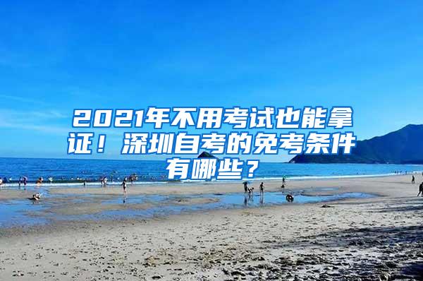 2021年不用考试也能拿证！深圳自考的免考条件有哪些？