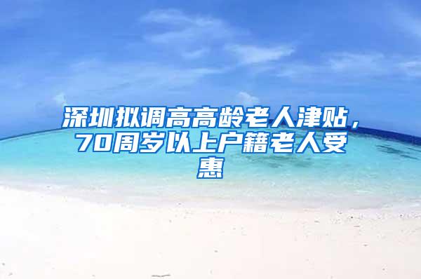 深圳拟调高高龄老人津贴，70周岁以上户籍老人受惠