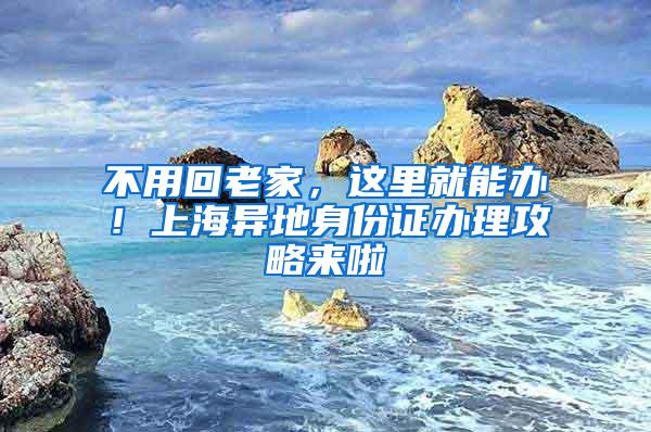 不用回老家，这里就能办！上海异地身份证办理攻略来啦