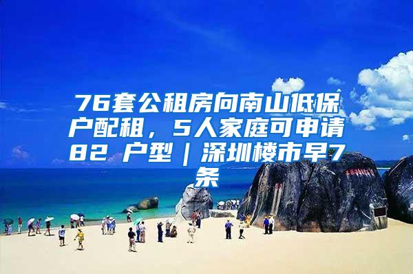 76套公租房向南山低保户配租，5人家庭可申请82㎡户型｜深圳楼市早7条