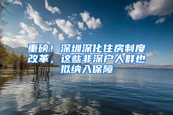 重磅！深圳深化住房制度改革，这些非深户人群也拟纳入保障