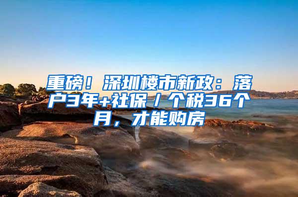 重磅！深圳楼市新政：落户3年+社保／个税36个月，才能购房