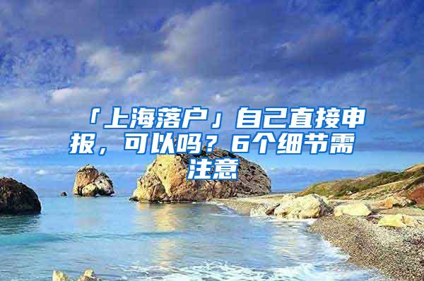 「上海落户」自己直接申报，可以吗？6个细节需注意