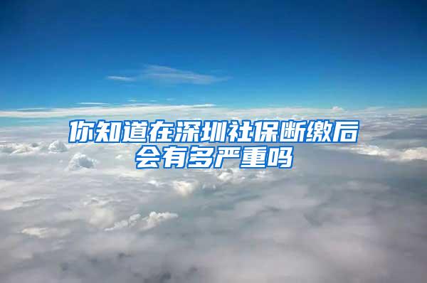 你知道在深圳社保断缴后会有多严重吗