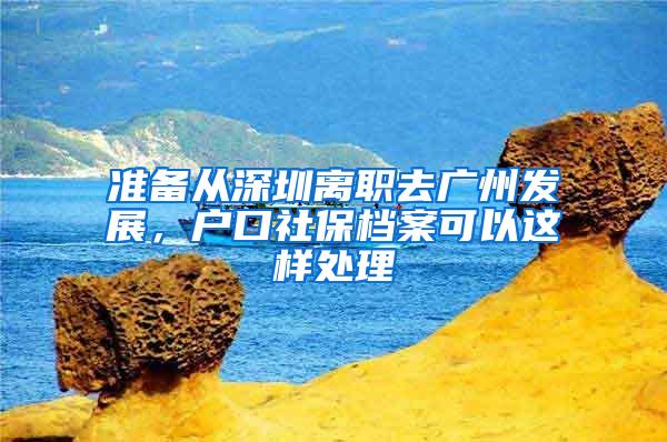 准备从深圳离职去广州发展，户口社保档案可以这样处理