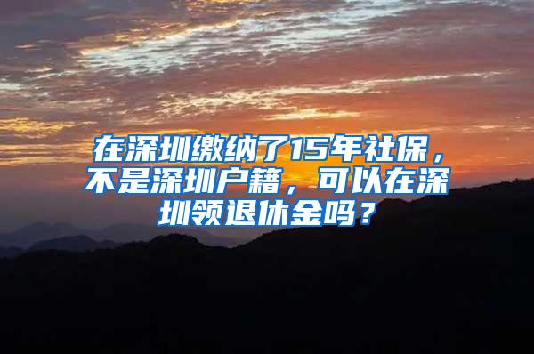 在深圳缴纳了15年社保，不是深圳户籍，可以在深圳领退休金吗？