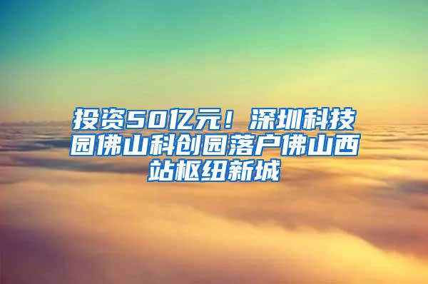 投资50亿元！深圳科技园佛山科创园落户佛山西站枢纽新城