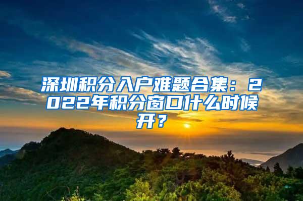 深圳积分入户难题合集：2022年积分窗口什么时候开？