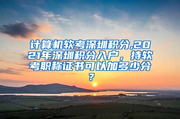 计算机软考深圳积分,2021年深圳积分入户，持软考职称证书可以加多少分？