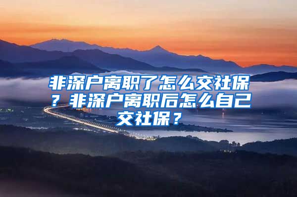 非深户离职了怎么交社保？非深户离职后怎么自己交社保？