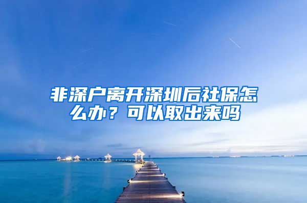 非深户离开深圳后社保怎么办？可以取出来吗