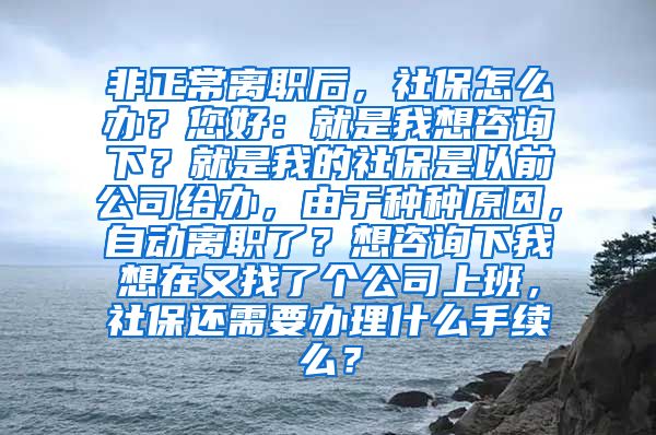 非正常离职后，社保怎么办？您好：就是我想咨询下？就是我的社保是以前公司给办，由于种种原因，自动离职了？想咨询下我想在又找了个公司上班，社保还需要办理什么手续么？