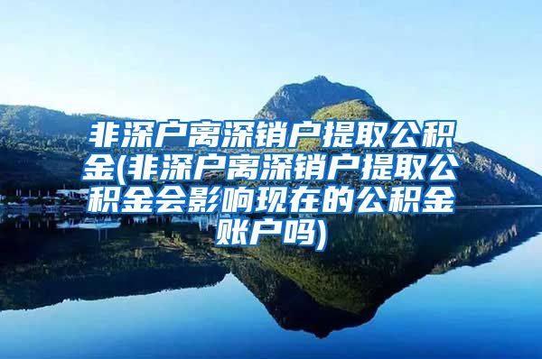 非深户离深销户提取公积金(非深户离深销户提取公积金会影响现在的公积金账户吗)