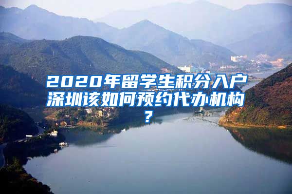 2020年留学生积分入户深圳该如何预约代办机构？