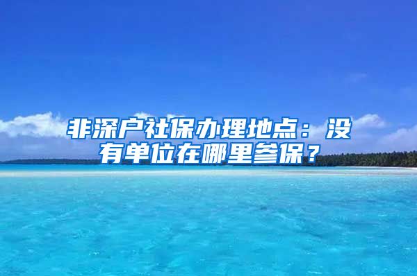 非深户社保办理地点：没有单位在哪里参保？