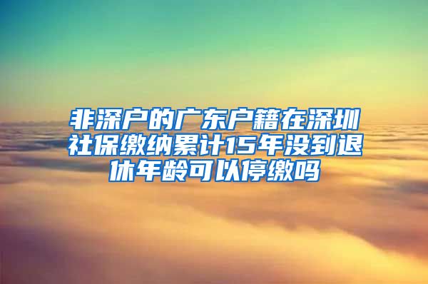 非深户的广东户籍在深圳社保缴纳累计15年没到退休年龄可以停缴吗