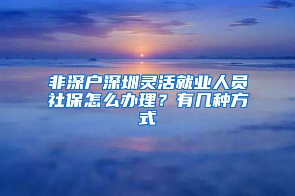 非深户深圳灵活就业人员社保怎么办理？有几种方式