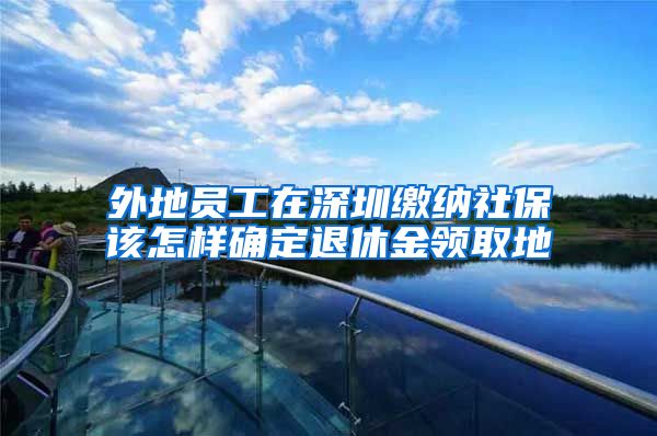 外地员工在深圳缴纳社保该怎样确定退休金领取地