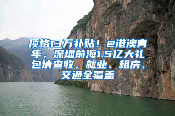 顶格13万补贴！@港澳青年，深圳前海1.5亿大礼包请查收，就业、租房、交通全覆盖