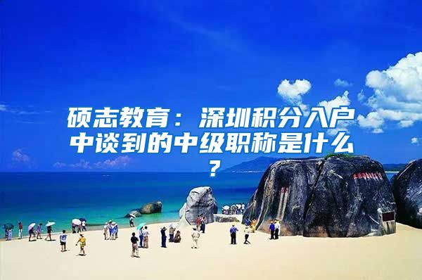 硕志教育：深圳积分入户中谈到的中级职称是什么？